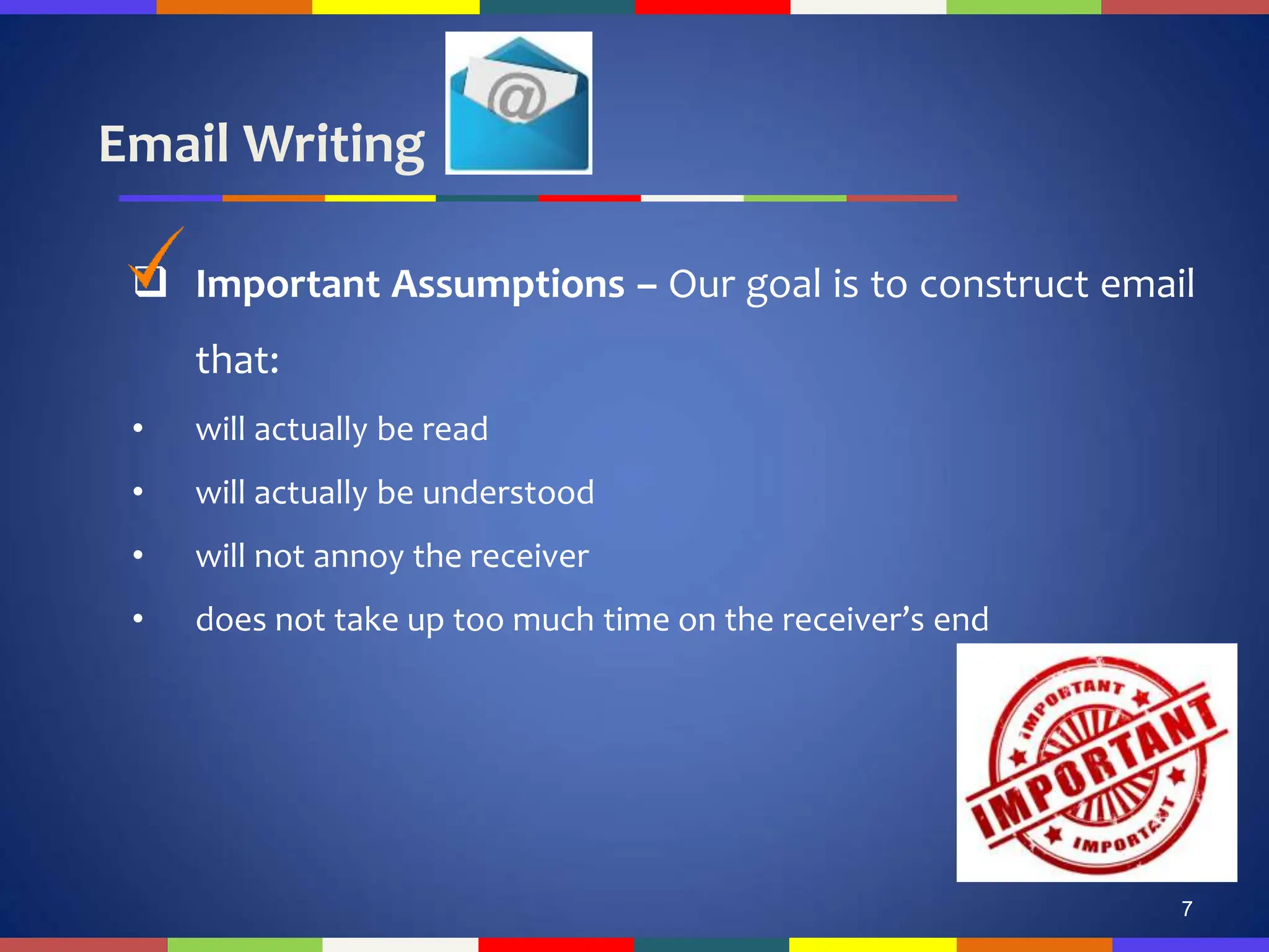 Email Writing
7
 Important Assumptions – Our goal is to construct email
that:
• will actually be read
• will actually be understood
• will not annoy the receiver
• does not take up too much time on the receiver’s end
 