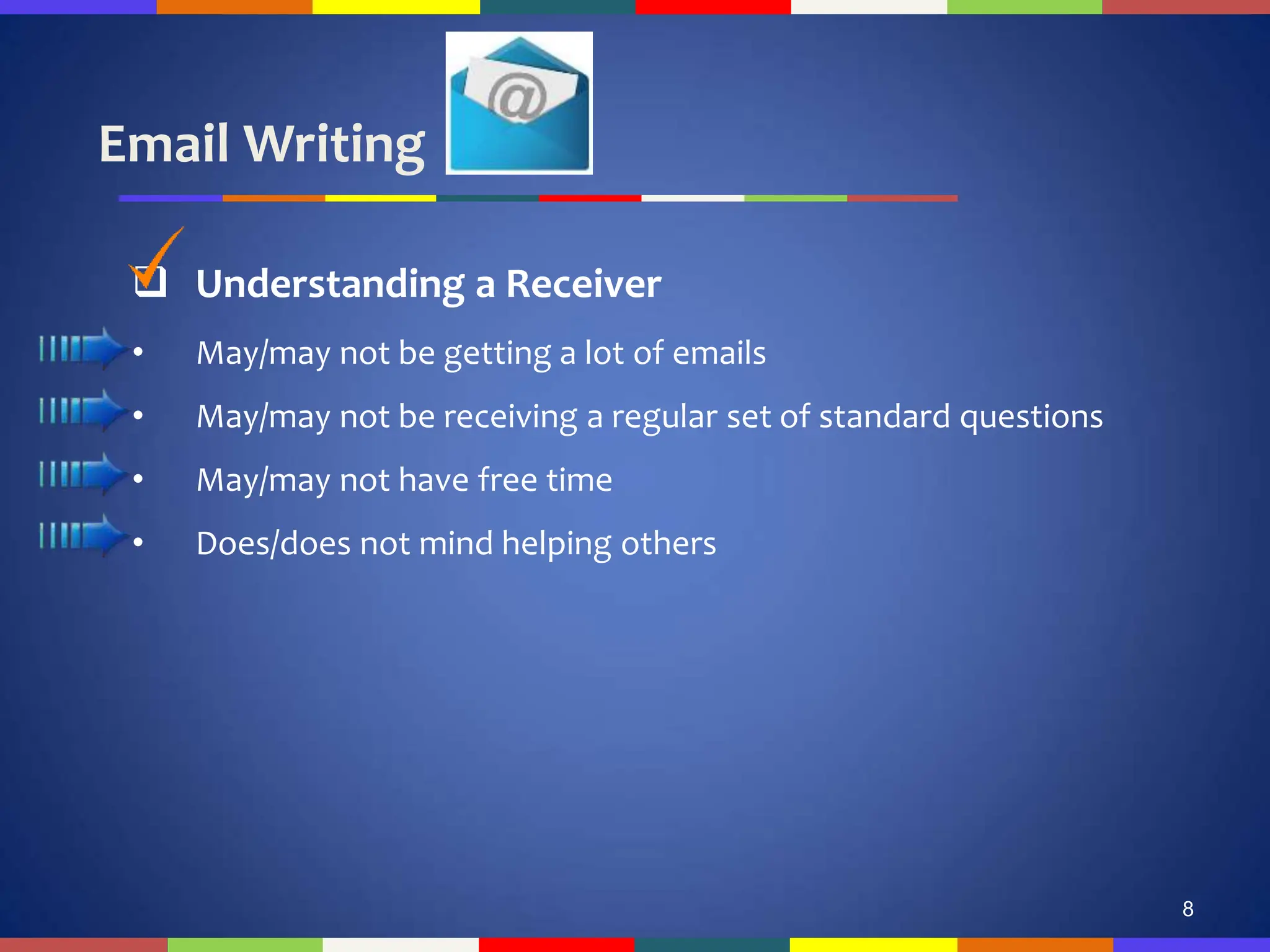 Email Writing
8
 Understanding a Receiver
• May/may not be getting a lot of emails
• May/may not be receiving a regular set of standard questions
• May/may not have free time
• Does/does not mind helping others
 