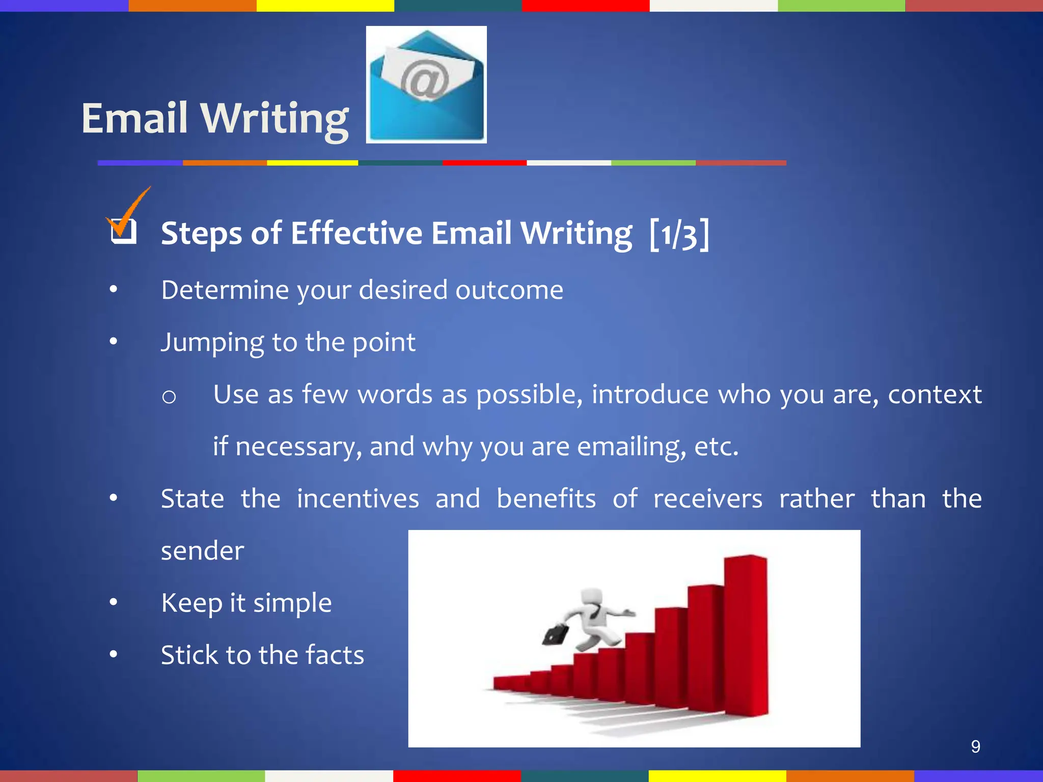 Email Writing
9
 Steps of Effective Email Writing [1/3]
• Determine your desired outcome
• Jumping to the point
o Use as few words as possible, introduce who you are, context
if necessary, and why you are emailing, etc.
• State the incentives and benefits of receivers rather than the
sender
• Keep it simple
• Stick to the facts
 