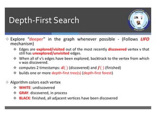 Depth-First Search
 Explore “deeper” in the graph whenever possible - (Follows LIFO
mechanism)
 Edges are explored/visited out of the most recently discovered vertex v that
still has unexplored/unvisited edges.
 When all of v’s edges have been explored, backtrack to the vertex from which
v was discovered.
 computes 2 timestamps: 𝒅( ) (discovered) and 𝒇( ) (finished)
 builds one or more depth-first tree(s) (depth-first forest)
 Algorithm colors each vertex
 WHITE: undiscovered
 GRAY: discovered, in process
 BLACK: finished, all adjacent vertices have been discovered
 