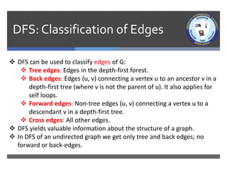 DFS: Classification of Edges
 DFS can be used to classify edges of G:
 Tree edges: Edges in the depth-first forest.
 Back edges: Edges (u, v) connecting a vertex u to an ancestor v in a
depth-first tree (where v is not the parent of u). It also applies for
self loops.
 Forward edges: Non-tree edges (u, v) connecting a vertex u to a
descendant v in a depth-first tree.
 Cross edges: All other edges.
 DFS yields valuable information about the structure of a graph.
 In DFS of an undirected graph we get only tree and back edges; no
forward or back-edges.
 