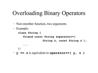 Overloading Binary Operators
– Non-member function, two arguments
– Example:
class String {
friend const String &operator+=(
String &, const String & );
...
};
– y += z is equivalent to operator+=( y, z )
 
