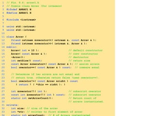 1 // Fig. 8.4: array1.h
2 // Simple class Array (for integers)
3 #ifndef ARRAY1_H
4 #define ARRAY1_H
5
6 #include <iostream>
7
8 using std::ostream;
9 using std::istream;
10
11 class Array {
12 friend ostream &operator<<( ostream &, const Array & );
13 friend istream &operator>>( istream &, Array & );
14 public:
15 Array( int = 10 ); // default constructor
16 Array( const Array & ); // copy constructor
17 ~Array(); // destructor
18 int getSize() const; // return size
19 const Array &operator=( const Array & ); // assign arrays
20 bool operator==( const Array & ) const; // compare equal
21
22 // Determine if two arrays are not equal and
23 // return true, otherwise return false (uses operator==).
24 bool operator!=( const Array &right ) const
25 { return ! ( *this == right ); }
26
27 int &operator[]( int ); // subscript operator
28 const int &operator[]( int ) const; // subscript operator
29 static int getArrayCount(); // Return count of
30 // arrays instantiated.
31 private:
32 int size; // size of the array
33 int *ptr; // pointer to first element of array
34 static int arrayCount; // # of Arrays instantiated
 