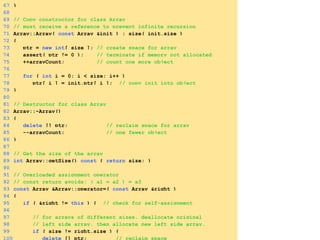 67 }
68
69 // Copy constructor for class Array
70 // must receive a reference to prevent infinite recursion
71 Array::Array( const Array &init ) : size( init.size )
72 {
73 ptr = new int[ size ]; // create space for array
74 assert( ptr != 0 ); // terminate if memory not allocated
75 ++arrayCount; // count one more object
76
77 for ( int i = 0; i < size; i++ )
78 ptr[ i ] = init.ptr[ i ]; // copy init into object
79 }
80
81 // Destructor for class Array
82 Array::~Array()
83 {
84 delete [] ptr; // reclaim space for array
85 --arrayCount; // one fewer object
86 }
87
88 // Get the size of the array
89 int Array::getSize() const { return size; }
90
91 // Overloaded assignment operator
92 // const return avoids: ( a1 = a2 ) = a3
93 const Array &Array::operator=( const Array &right )
94 {
95 if ( &right != this ) { // check for self-assignment
96
97 // for arrays of different sizes, deallocate original
98 // left side array, then allocate new left side array.
99 if ( size != right.size ) {
100 delete [] ptr; // reclaim space
 