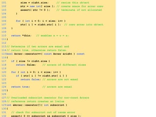 101 size = right.size; // resize this object
102 ptr = new int[ size ]; // create space for array copy
103 assert( ptr != 0 ); // terminate if not allocated
104 }
105
106 for ( int i = 0; i < size; i++ )
107 ptr[ i ] = right.ptr[ i ]; // copy array into object
108 }
109
110 return *this; // enables x = y = z;
111}
112
113// Determine if two arrays are equal and
114// return true, otherwise return false.
115bool Array::operator==( const Array &right ) const
116{
117 if ( size != right.size )
118 return false; // arrays of different sizes
119
120 for ( int i = 0; i < size; i++ )
121 if ( ptr[ i ] != right.ptr[ i ] )
122 return false; // arrays are not equal
123
124 return true; // arrays are equal
125}
126
127// Overloaded subscript operator for non-const Arrays
128// reference return creates an lvalue
129int &Array::operator[]( int subscript )
130{
131 // check for subscript out of range error
132 assert( 0 <= subscript && subscript < size );
 