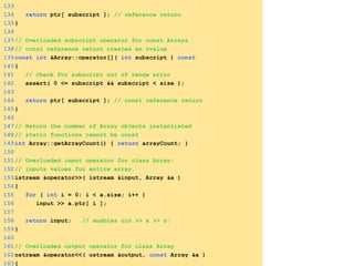 133
134 return ptr[ subscript ]; // reference return
135}
136
137// Overloaded subscript operator for const Arrays
138// const reference return creates an rvalue
139const int &Array::operator[]( int subscript ) const
140{
141 // check for subscript out of range error
142 assert( 0 <= subscript && subscript < size );
143
144 return ptr[ subscript ]; // const reference return
145}
146
147// Return the number of Array objects instantiated
148// static functions cannot be const
149int Array::getArrayCount() { return arrayCount; }
150
151// Overloaded input operator for class Array;
152// inputs values for entire array.
153istream &operator>>( istream &input, Array &a )
154{
155 for ( int i = 0; i < a.size; i++ )
156 input >> a.ptr[ i ];
157
158 return input; // enables cin >> x >> y;
159}
160
161// Overloaded output operator for class Array
162ostream &operator<<( ostream &output, const Array &a )
163{
 