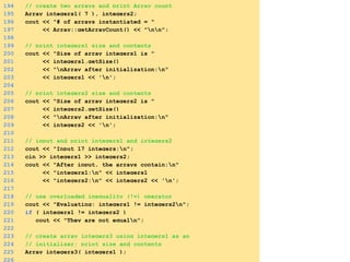194 // create two arrays and print Array count
195 Array integers1( 7 ), integers2;
196 cout << "# of arrays instantiated = "
197 << Array::getArrayCount() << "nn";
198
199 // print integers1 size and contents
200 cout << "Size of array integers1 is "
201 << integers1.getSize()
202 << "nArray after initialization:n"
203 << integers1 << 'n';
204
205 // print integers2 size and contents
206 cout << "Size of array integers2 is "
207 << integers2.getSize()
208 << "nArray after initialization:n"
209 << integers2 << 'n';
210
211 // input and print integers1 and integers2
212 cout << "Input 17 integers:n";
213 cin >> integers1 >> integers2;
214 cout << "After input, the arrays contain:n"
215 << "integers1:n" << integers1
216 << "integers2:n" << integers2 << 'n';
217
218 // use overloaded inequality (!=) operator
219 cout << "Evaluating: integers1 != integers2n";
220 if ( integers1 != integers2 )
221 cout << "They are not equaln";
222
223 // create array integers3 using integers1 as an
224 // initializer; print size and contents
225 Array integers3( integers1 );
226
 