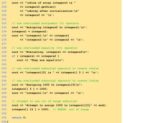227 cout << "nSize of array integers3 is "
228 << integers3.getSize()
229 << "nArray after initialization:n"
230 << integers3 << 'n';
231
232 // use overloaded assignment (=) operator
233 cout << "Assigning integers2 to integers1:n";
234 integers1 = integers2;
235 cout << "integers1:n" << integers1
236 << "integers2:n" << integers2 << 'n';
237
238 // use overloaded equality (==) operator
239 cout << "Evaluating: integers1 == integers2n";
240 if ( integers1 == integers2 )
241 cout << "They are equalnn";
242
243 // use overloaded subscript operator to create rvalue
244 cout << "integers1[5] is " << integers1[ 5 ] << 'n';
245
246 // use overloaded subscript operator to create lvalue
247 cout << "Assigning 1000 to integers1[5]n";
248 integers1[ 5 ] = 1000;
249 cout << "integers1:n" << integers1 << 'n';
250
251 // attempt to use out of range subscript
252 cout << "Attempt to assign 1000 to integers1[15]" << endl;
253 integers1[ 15 ] = 1000; // ERROR: out of range
254
255 return 0;
256}
 