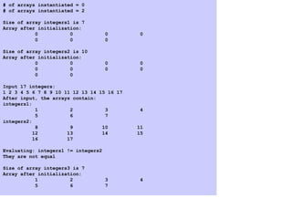 # of arrays instantiated = 0
# of arrays instantiated = 2
Size of array integers1 is 7
Array after initialization:
0 0 0 0
0 0 0
Size of array integers2 is 10
Array after initialization:
0 0 0 0
0 0 0 0
0 0
Input 17 integers:
1 2 3 4 5 6 7 8 9 10 11 12 13 14 15 16 17
After input, the arrays contain:
integers1:
1 2 3 4
5 6 7
integers2:
8 9 10 11
12 13 14 15
16 17
Evaluating: integers1 != integers2
They are not equal
Size of array integers3 is 7
Array after initialization:
1 2 3 4
5 6 7
 
