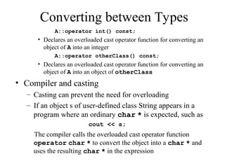 Converting between Types
A::operator int() const;
• Declares an overloaded cast operator function for converting an
object of A into an integer
A::operator otherClass() const;
• Declares an overloaded cast operator function for converting an
object of A into an object of otherClass
• Compiler and casting
– Casting can prevent the need for overloading
– If an object s of user-defined class String appears in a
program where an ordinary char * is expected, such as
cout << s;
The compiler calls the overloaded cast operator function
operator char * to convert the object into a char * and
uses the resulting char * in the expression
 