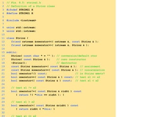 1 // Fig. 8.5: string1.h
2 // Definition of a String class
3 #ifndef STRING1_H
4 #define STRING1_H
5
6 #include <iostream>
7
8 using std::ostream;
9 using std::istream;
10
11 class String {
12 friend ostream &operator<<( ostream &, const String & );
13 friend istream &operator>>( istream &, String & );
14
15 public:
16 String( const char * = "" ); // conversion/default ctor
17 String( const String & ); // copy constructor
18 ~String(); // destructor
19 const String &operator=( const String & ); // assignment
20 const String &operator+=( const String & ); // concatenation
21 bool operator!() const; // is String empty?
22 bool operator==( const String & ) const; // test s1 == s2
23 bool operator<( const String & ) const; // test s1 < s2
24
25 // test s1 != s2
26 bool operator!=( const String & right ) const
27 { return !( *this == right ); }
28
29 // test s1 > s2
30 bool operator>( const String &right ) const
31 { return right < *this; }
32
33 // test s1 <= s2
 