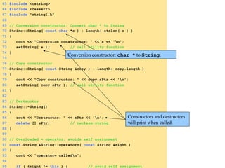 65 #include <cstring>
66 #include <cassert>
67 #include "string1.h"
68
69 // Conversion constructor: Convert char * to String
70 String::String( const char *s ) : length( strlen( s ) )
71 {
72 cout << "Conversion constructor: " << s << 'n';
73 setString( s ); // call utility function
74 }
75
76 // Copy constructor
77 String::String( const String &copy ) : length( copy.length )
78 {
79 cout << "Copy constructor: " << copy.sPtr << 'n';
80 setString( copy.sPtr ); // call utility function
81 }
82
83 // Destructor
84 String::~String()
85 {
86 cout << "Destructor: " << sPtr << 'n';
87 delete [] sPtr; // reclaim string
88 }
89
90 // Overloaded = operator; avoids self assignment
91 const String &String::operator=( const String &right )
92 {
93 cout << "operator= calledn";
94
95 if ( &right != this ) { // avoid self assignment
Conversion constructor: char * to String.
Constructors and destructors
will print when called.
 
