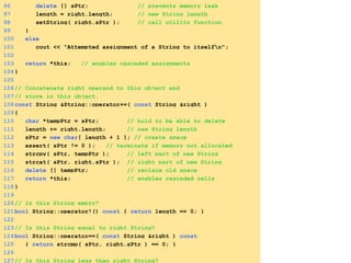 96 delete [] sPtr; // prevents memory leak
97 length = right.length; // new String length
98 setString( right.sPtr ); // call utility function
99 }
100 else
101 cout << "Attempted assignment of a String to itselfn";
102
103 return *this; // enables cascaded assignments
104}
105
106// Concatenate right operand to this object and
107// store in this object.
108const String &String::operator+=( const String &right )
109{
110 char *tempPtr = sPtr; // hold to be able to delete
111 length += right.length; // new String length
112 sPtr = new char[ length + 1 ]; // create space
113 assert( sPtr != 0 ); // terminate if memory not allocated
114 strcpy( sPtr, tempPtr ); // left part of new String
115 strcat( sPtr, right.sPtr ); // right part of new String
116 delete [] tempPtr; // reclaim old space
117 return *this; // enables cascaded calls
118}
119
120// Is this String empty?
121bool String::operator!() const { return length == 0; }
122
123// Is this String equal to right String?
124bool String::operator==( const String &right ) const
125 { return strcmp( sPtr, right.sPtr ) == 0; }
126
127// Is this String less than right String?
 