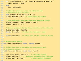 159 if ( ( subLength == 0 ) || ( index + subLength > length ) )
160 len = length - index;
161 else
162 len = subLength;
163
164 // allocate temporary array for substring and
165 // terminating null character
166 char *tempPtr = new char[ len + 1 ];
167 assert( tempPtr != 0 ); // ensure space allocated
168
169 // copy substring into char array and terminate string
170 strncpy( tempPtr, &sPtr[ index ], len );
171 tempPtr[ len ] = '0';
172
173 // Create temporary String object containing the substring
174 String tempString( tempPtr );
175 delete [] tempPtr; // delete the temporary array
176
177 return tempString; // return copy of the temporary String
178}
179
180// Return string length
181int String::getLength() const { return length; }
182
183// Utility function to be called by constructors and
184// assignment operator.
185void String::setString( const char *string2 )
186{
187 sPtr = new char[ length + 1 ]; // allocate storage
188 assert( sPtr != 0 ); // terminate if memory not allocated
189 strcpy( sPtr, string2 ); // copy literal to object
190}
 