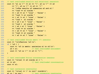 221 // test overloaded equality and relational operators
222 cout << "s1 is "" << s1 << ""; s2 is "" << s2
223 << ""; s3 is "" << s3 << '"'
224 << "nThe results of comparing s2 and s1:"
225 << "ns2 == s1 yields "
226 << ( s2 == s1 ? "true" : "false" )
227 << "ns2 != s1 yields "
228 << ( s2 != s1 ? "true" : "false" )
229 << "ns2 > s1 yields "
230 << ( s2 > s1 ? "true" : "false" )
231 << "ns2 < s1 yields "
232 << ( s2 < s1 ? "true" : "false" )
233 << "ns2 >= s1 yields "
234 << ( s2 >= s1 ? "true" : "false" )
235 << "ns2 <= s1 yields "
236 << ( s2 <= s1 ? "true" : "false" );
237
238 // test overloaded String empty (!) operator
239 cout << "nnTesting !s3:n";
240 if ( !s3 ) {
241 cout << "s3 is empty; assigning s1 to s3;n";
242 s3 = s1; // test overloaded assignment
243 cout << "s3 is "" << s3 << """;
244 }
245
246 // test overloaded String concatenation operator
247 cout << "nns1 += s2 yields s1 = ";
248 s1 += s2; // test overloaded concatenation
249 cout << s1;
250
251 // test conversion constructor
252 cout << "nns1 += " to you" yieldsn";
253 s1 += " to you"; // test conversion constructor
 