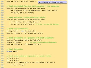 254 cout << "s1 = " << s1 << "nn";
255
256 // test overloaded function call operator () for substring
257 cout << "The substring of s1 starting atn"
258 << "location 0 for 14 characters, s1(0, 14), is:n"
259 << s1( 0, 14 ) << "nn";
260
261 // test substring "to-end-of-String" option
262 cout << "The substring of s1 starting atn"
263 << "location 15, s1(15, 0), is: "
264 << s1( 15, 0 ) << "nn"; // 0 is "to end of string"
265
266 // test copy constructor
267 String *s4Ptr = new String( s1 );
268 cout << "*s4Ptr = " << *s4Ptr << "nn";
269
270 // test assignment (=) operator with self-assignment
271 cout << "assigning *s4Ptr to *s4Ptrn";
272 *s4Ptr = *s4Ptr; // test overloaded assignment
273 cout << "*s4Ptr = " << *s4Ptr << 'n';
274
275 // test destructor
276 delete s4Ptr;
277
278 // test using subscript operator to create lvalue
279 s1[ 0 ] = 'H';
280 s1[ 6 ] = 'B';
281 cout << "ns1 after s1[0] = 'H' and s1[6] = 'B' is: "
282 << s1 << "nn";
283
s1 = happy birthday to you
 