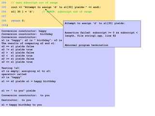 284 // test subscript out of range
285 cout << "Attempt to assign 'd' to s1[30] yields:" << endl;
286 s1[ 30 ] = 'd'; // ERROR: subscript out of range
287
288 return 0;
289}
Conversion constructor: happy
Conversion constructor: birthday
Conversion constructor:
s1 is "happy"; s2 is " birthday"; s3 is ""
The results of comparing s2 and s1:
s2 == s1 yields false
s2 != s1 yields true
s2 > s1 yields false
s2 < s1 yields true
s2 >= s1 yields false
s2 <= s1 yields true
Testing !s3:
s3 is empty; assigning s1 to s3;
operator= called
s3 is "happy"
s1 += s2 yields s1 = happy birthday
s1 += " to you" yields
Conversion constructor: to you
Destructor: to you
s1 = happy birthday to you
Attempt to assign 'd' to s1[30] yields:
Assertion failed: subscript >= 0 && subscript <
length, file string1.cpp, line 82
Abnormal program termination
 