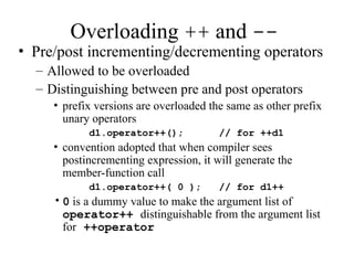 Overloading ++ and --
• Pre/post incrementing/decrementing operators
– Allowed to be overloaded
– Distinguishing between pre and post operators
• prefix versions are overloaded the same as other prefix
unary operators
d1.operator++(); // for ++d1
• convention adopted that when compiler sees
postincrementing expression, it will generate the
member-function call
d1.operator++( 0 ); // for d1++
•0 is a dummy value to make the argument list of
operator++ distinguishable from the argument list
for ++operator
 