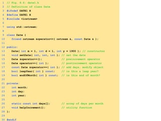 1 // Fig. 8.6: date1.h
2 // Definition of class Date
3 #ifndef DATE1_H
4 #define DATE1_H
5 #include <iostream>
6
7 using std::ostream;
8
9 class Date {
10 friend ostream &operator<<( ostream &, const Date & );
11
12 public:
13 Date( int m = 1, int d = 1, int y = 1900 ); // constructor
14 void setDate( int, int, int ); // set the date
15 Date &operator++(); // preincrement operator
16 Date operator++( int ); // postincrement operator
17 const Date &operator+=( int ); // add days, modify object
18 bool leapYear( int ) const; // is this a leap year?
19 bool endOfMonth( int ) const; // is this end of month?
20
21 private:
22 int month;
23 int day;
24 int year;
25
26 static const int days[]; // array of days per month
27 void helpIncrement(); // utility function
28 };
29
30 #endif
 