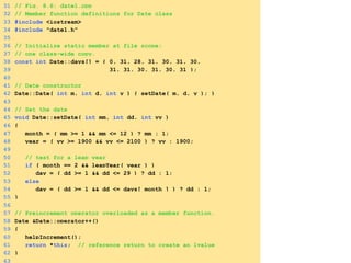 31 // Fig. 8.6: date1.cpp
32 // Member function definitions for Date class
33 #include <iostream>
34 #include "date1.h"
35
36 // Initialize static member at file scope;
37 // one class-wide copy.
38 const int Date::days[] = { 0, 31, 28, 31, 30, 31, 30,
39 31, 31, 30, 31, 30, 31 };
40
41 // Date constructor
42 Date::Date( int m, int d, int y ) { setDate( m, d, y ); }
43
44 // Set the date
45 void Date::setDate( int mm, int dd, int yy )
46 {
47 month = ( mm >= 1 && mm <= 12 ) ? mm : 1;
48 year = ( yy >= 1900 && yy <= 2100 ) ? yy : 1900;
49
50 // test for a leap year
51 if ( month == 2 && leapYear( year ) )
52 day = ( dd >= 1 && dd <= 29 ) ? dd : 1;
53 else
54 day = ( dd >= 1 && dd <= days[ month ] ) ? dd : 1;
55 }
56
57 // Preincrement operator overloaded as a member function.
58 Date &Date::operator++()
59 {
60 helpIncrement();
61 return *this; // reference return to create an lvalue
62 }
63
 