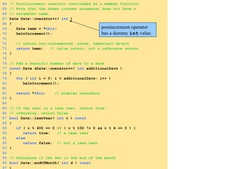 64 // Postincrement operator overloaded as a member function.
65 // Note that the dummy integer parameter does not have a
66 // parameter name.
67 Date Date::operator++( int )
68 {
69 Date temp = *this;
70 helpIncrement();
71
72 // return non-incremented, saved, temporary object
73 return temp; // value return; not a reference return
74 }
75
76 // Add a specific number of days to a date
77 const Date &Date::operator+=( int additionalDays )
78 {
79 for ( int i = 0; i < additionalDays; i++ )
80 helpIncrement();
81
82 return *this; // enables cascading
83 }
84
85 // If the year is a leap year, return true;
86 // otherwise, return false
87 bool Date::leapYear( int y ) const
88 {
89 if ( y % 400 == 0 || ( y % 100 != 0 && y % 4 == 0 ) )
90 return true; // a leap year
91 else
92 return false; // not a leap year
93 }
94
95 // Determine if the day is the end of the month
96 bool Date::endOfMonth( int d ) const
97 {
postincrement operator
has a dummy int value.
 