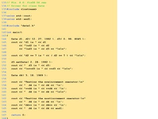 133// Fig. 8.6: fig08_06.cpp
134// Driver for class Date
135#include <iostream>
136
137using std::cout;
138using std::endl;
139
140#include "date1.h"
141
142int main()
143{
144 Date d1, d2( 12, 27, 1992 ), d3( 0, 99, 8045 );
145 cout << "d1 is " << d1
146 << "nd2 is " << d2
147 << "nd3 is " << d3 << "nn";
148
149 cout << "d2 += 7 is " << ( d2 += 7 ) << "nn";
150
151 d3.setDate( 2, 28, 1992 );
152 cout << " d3 is " << d3;
153 cout << "n++d3 is " << ++d3 << "nn";
154
155 Date d4( 3, 18, 1969 );
156
157 cout << "Testing the preincrement operator:n"
158 << " d4 is " << d4 << 'n';
159 cout << "++d4 is " << ++d4 << 'n';
160 cout << " d4 is " << d4 << "nn";
161
162 cout << "Testing the postincrement operator:n"
163 << " d4 is " << d4 << 'n';
164 cout << "d4++ is " << d4++ << 'n';
165 cout << " d4 is " << d4 << endl;
166
167 return 0;
 