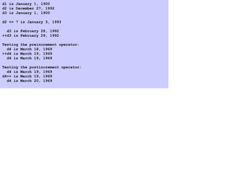 d1 is January 1, 1900
d2 is December 27, 1992
d3 is January 1, 1900
d2 += 7 is January 3, 1993
d3 is February 28, 1992
++d3 is February 29, 1992
Testing the preincrement operator:
d4 is March 18, 1969
++d4 is March 19, 1969
d4 is March 19, 1969
Testing the postincrement operator:
d4 is March 19, 1969
d4++ is March 19, 1969
d4 is March 20, 1969
 