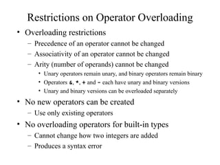 Restrictions on Operator Overloading
• Overloading restrictions
– Precedence of an operator cannot be changed
– Associativity of an operator cannot be changed
– Arity (number of operands) cannot be changed
• Unary operators remain unary, and binary operators remain binary
• Operators &, *, + and - each have unary and binary versions
• Unary and binary versions can be overloaded separately
• No new operators can be created
– Use only existing operators
• No overloading operators for built-in types
– Cannot change how two integers are added
– Produces a syntax error
 