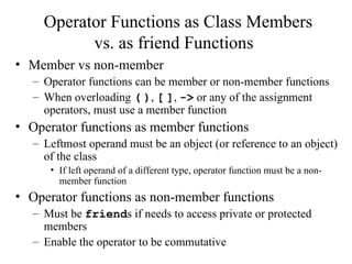 Operator Functions as Class Members
vs. as friend Functions
• Member vs non-member
– Operator functions can be member or non-member functions
– When overloading ( ), [ ], -> or any of the assignment
operators, must use a member function
• Operator functions as member functions
– Leftmost operand must be an object (or reference to an object)
of the class
• If left operand of a different type, operator function must be a non-
member function
• Operator functions as non-member functions
– Must be friends if needs to access private or protected
members
– Enable the operator to be commutative
 