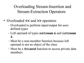 Overloading Stream-Insertion and
Stream-Extraction Operators
• Overloaded << and >> operators
– Overloaded to perform input/output for user-
defined types
– Left operand of types ostream & and istream
&
– Must be a non-member function because left
operand is not an object of the class
– Must be a friend function to access private data
members
 