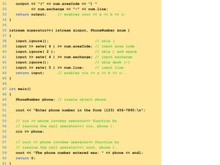 31 output << "(" << num.areaCode << ") "
32 << num.exchange << "-" << num.line;
33 return output; // enables cout << a << b << c;
34 }
35
36 istream &operator>>( istream &input, PhoneNumber &num )
37 {
38 input.ignore(); // skip (
39 input >> setw( 4 ) >> num.areaCode; // input area code
40 input.ignore( 2 ); // skip ) and space
41 input >> setw( 4 ) >> num.exchange; // input exchange
42 input.ignore(); // skip dash (-)
43 input >> setw( 5 ) >> num.line; // input line
44 return input; // enables cin >> a >> b >> c;
45 }
46
47 int main()
48 {
49 PhoneNumber phone; // create object phone
50
51 cout << "Enter phone number in the form (123) 456-7890:n";
52
53 // cin >> phone invokes operator>> function by
54 // issuing the call operator>>( cin, phone ).
55 cin >> phone;
56
57 // cout << phone invokes operator<< function by
58 // issuing the call operator<<( cout, phone ).
59 cout << "The phone number entered was: " << phone << endl;
60 return 0;
61 }
 