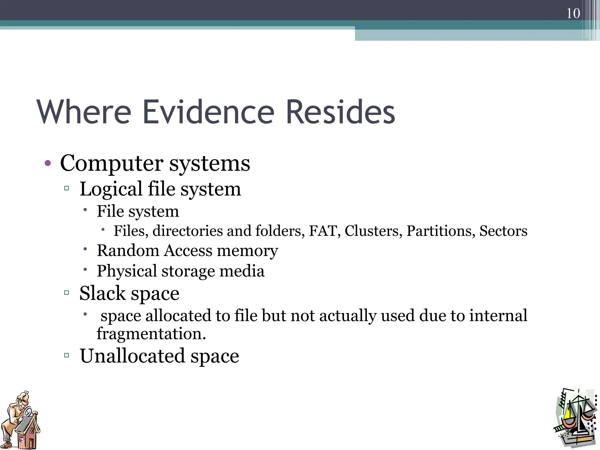 Where Evidence Resides
• Computer systems
▫ Logical file system
 File system
 Files, directories and folders, FAT, Clusters, Partitions, Sectors
 Random Access memory
 Physical storage media
▫ Slack space
 space allocated to file but not actually used due to internal
fragmentation.
▫ Unallocated space
10
 