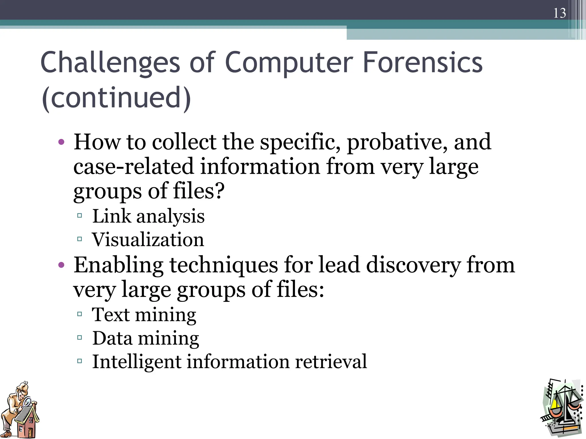 Challenges of Computer Forensics
(continued)
• How to collect the specific, probative, and
case-related information from very large
groups of files?
▫ Link analysis
▫ Visualization
• Enabling techniques for lead discovery from
very large groups of files:
▫ Text mining
▫ Data mining
▫ Intelligent information retrieval
13
 