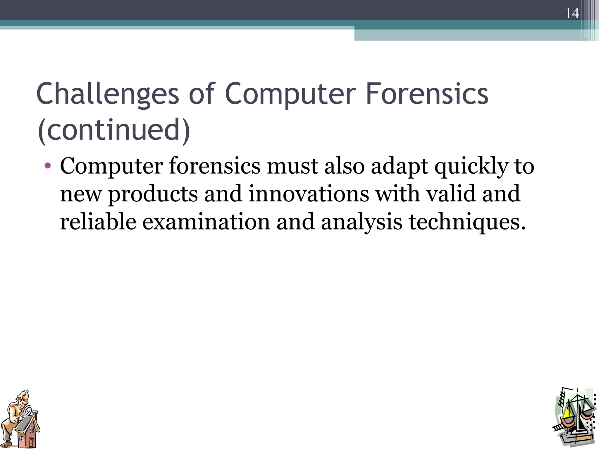 Challenges of Computer Forensics
(continued)
• Computer forensics must also adapt quickly to
new products and innovations with valid and
reliable examination and analysis techniques.
14
 