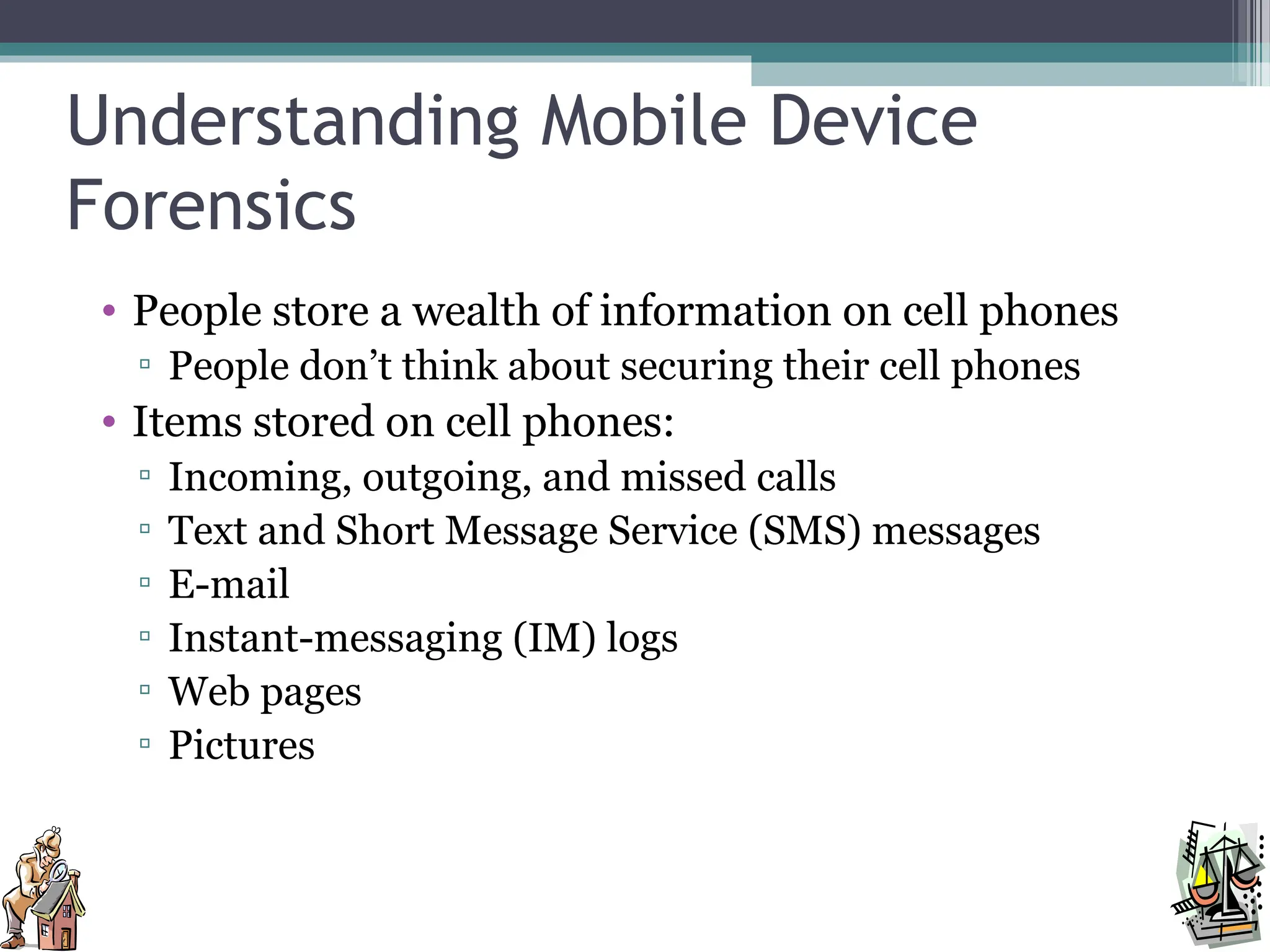 Understanding Mobile Device
Forensics
• People store a wealth of information on cell phones
▫ People don’t think about securing their cell phones
• Items stored on cell phones:
▫ Incoming, outgoing, and missed calls
▫ Text and Short Message Service (SMS) messages
▫ E-mail
▫ Instant-messaging (IM) logs
▫ Web pages
▫ Pictures
 