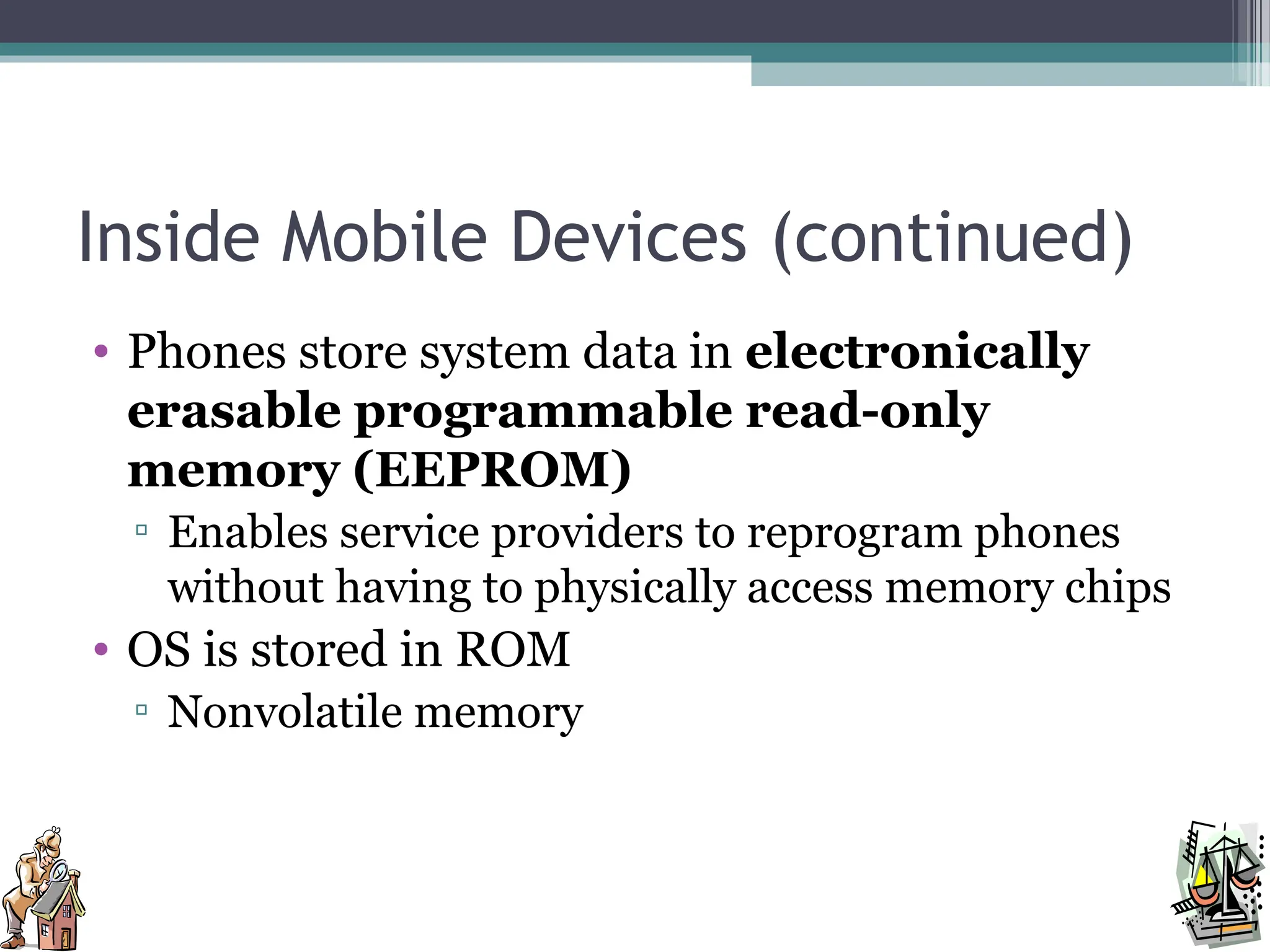 Inside Mobile Devices (continued)
• Phones store system data in electronically
erasable programmable read-only
memory (EEPROM)
▫ Enables service providers to reprogram phones
without having to physically access memory chips
• OS is stored in ROM
▫ Nonvolatile memory
 