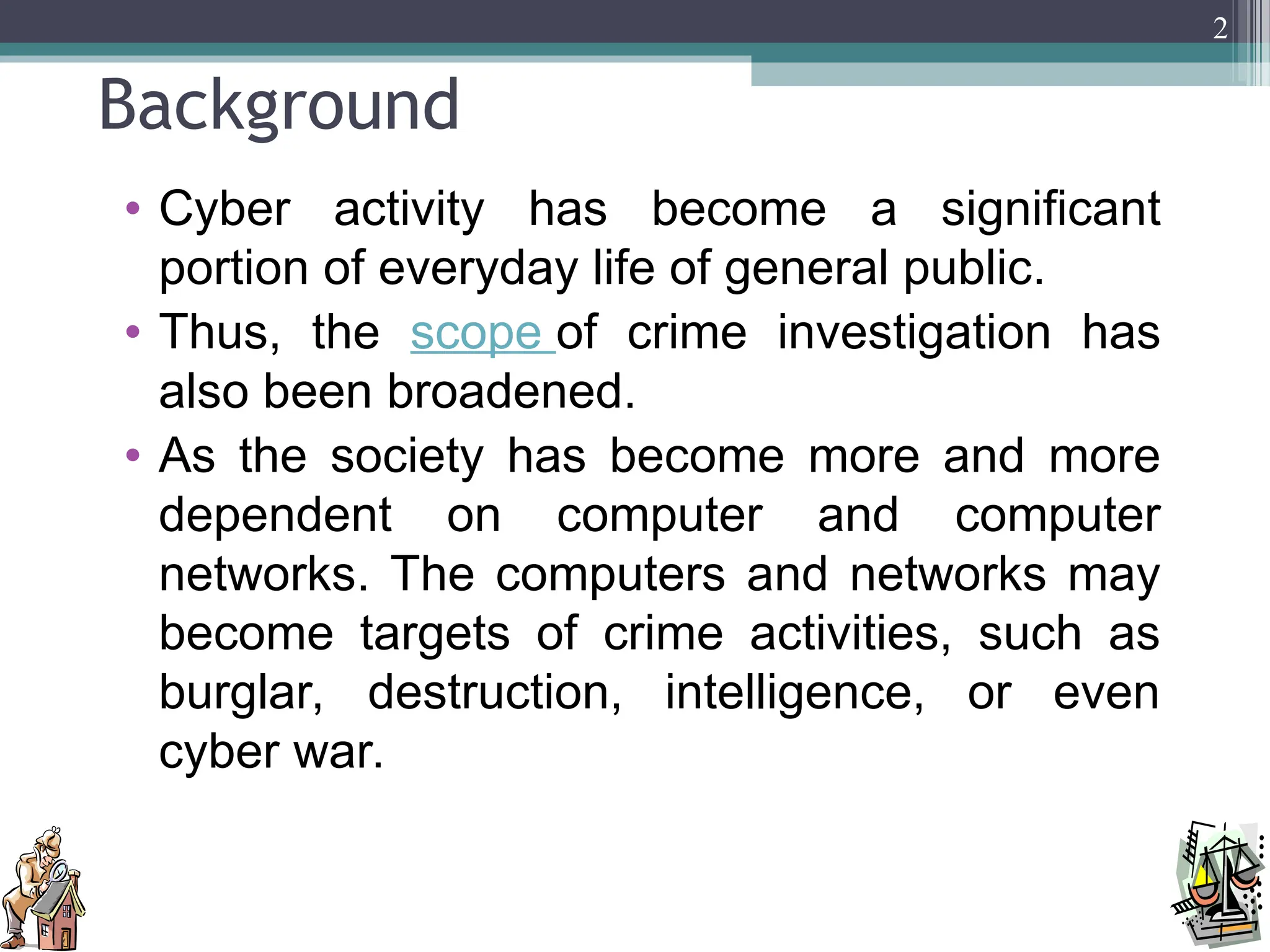 Background
• Cyber activity has become a significant
portion of everyday life of general public.
• Thus, the scope of crime investigation has
also been broadened.
• As the society has become more and more
dependent on computer and computer
networks. The computers and networks may
become targets of crime activities, such as
burglar, destruction, intelligence, or even
cyber war.
2
 