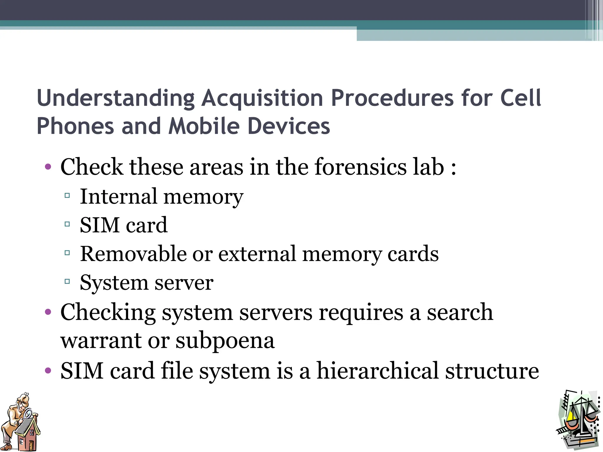 Understanding Acquisition Procedures for Cell
Phones and Mobile Devices
• Check these areas in the forensics lab :
▫ Internal memory
▫ SIM card
▫ Removable or external memory cards
▫ System server
• Checking system servers requires a search
warrant or subpoena
• SIM card file system is a hierarchical structure
 