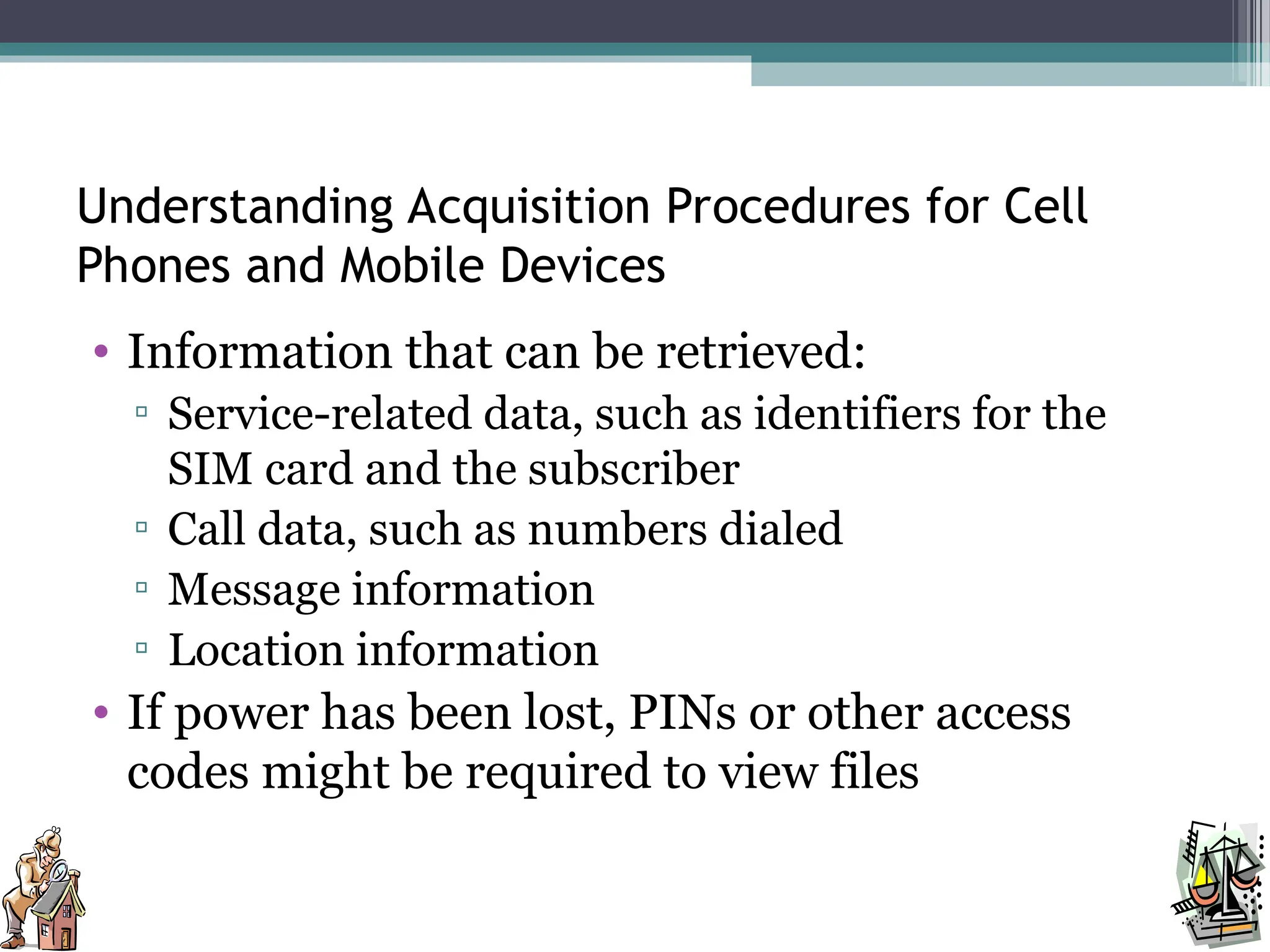 Understanding Acquisition Procedures for Cell
Phones and Mobile Devices
• Information that can be retrieved:
▫ Service-related data, such as identifiers for the
SIM card and the subscriber
▫ Call data, such as numbers dialed
▫ Message information
▫ Location information
• If power has been lost, PINs or other access
codes might be required to view files
 