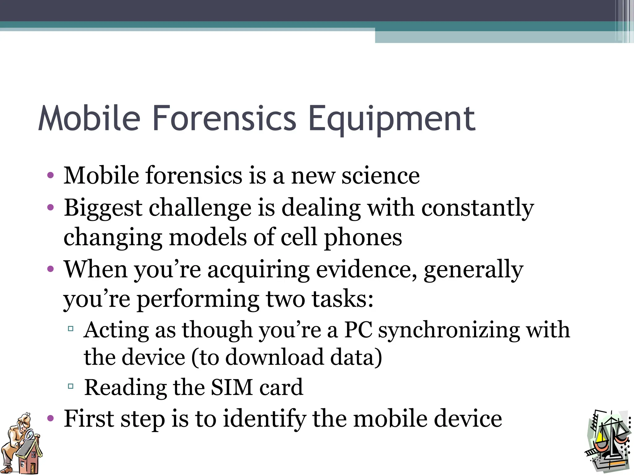 Mobile Forensics Equipment
• Mobile forensics is a new science
• Biggest challenge is dealing with constantly
changing models of cell phones
• When you’re acquiring evidence, generally
you’re performing two tasks:
▫ Acting as though you’re a PC synchronizing with
the device (to download data)
▫ Reading the SIM card
• First step is to identify the mobile device
 