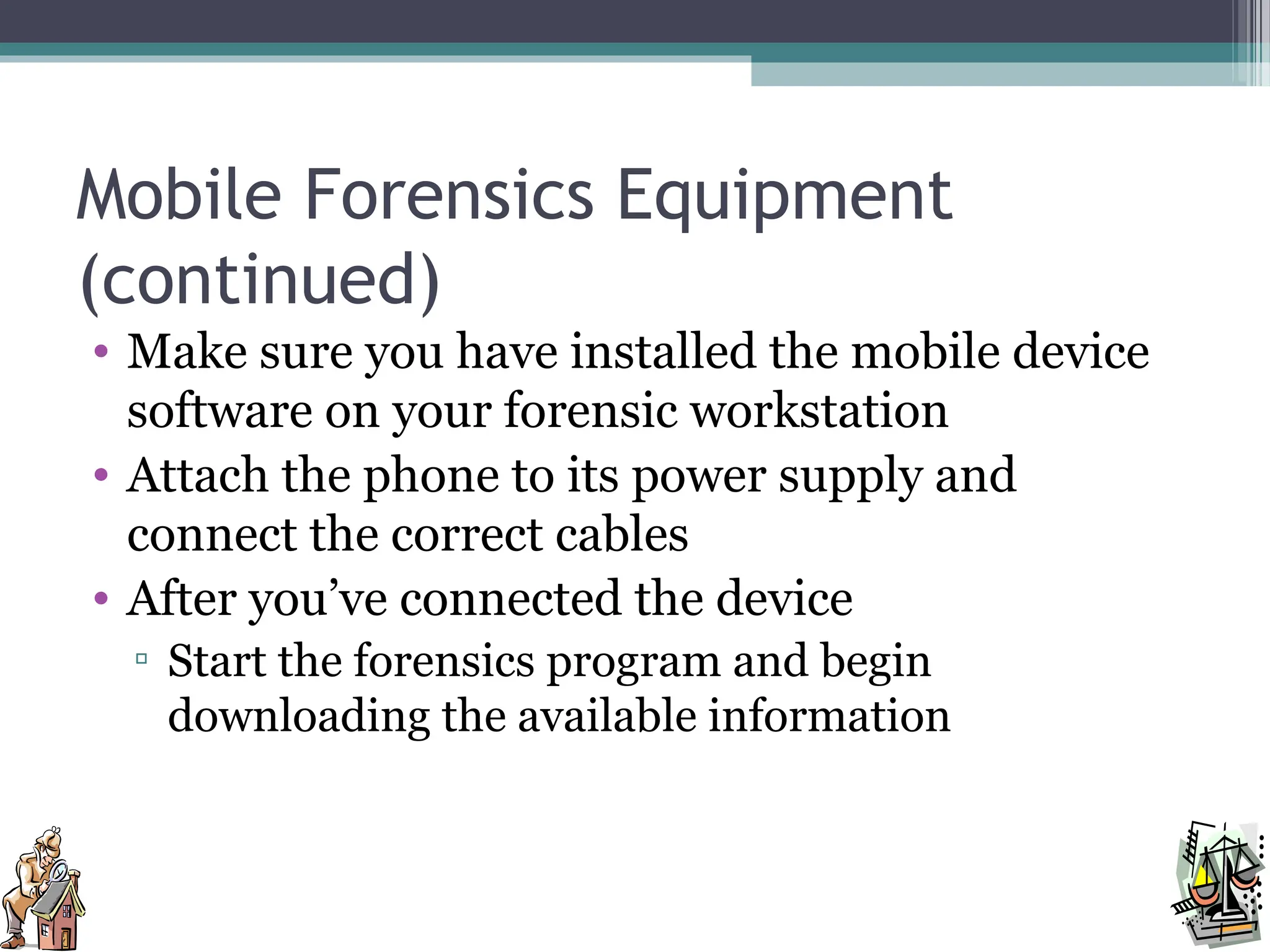Mobile Forensics Equipment
(continued)
• Make sure you have installed the mobile device
software on your forensic workstation
• Attach the phone to its power supply and
connect the correct cables
• After you’ve connected the device
▫ Start the forensics program and begin
downloading the available information
 