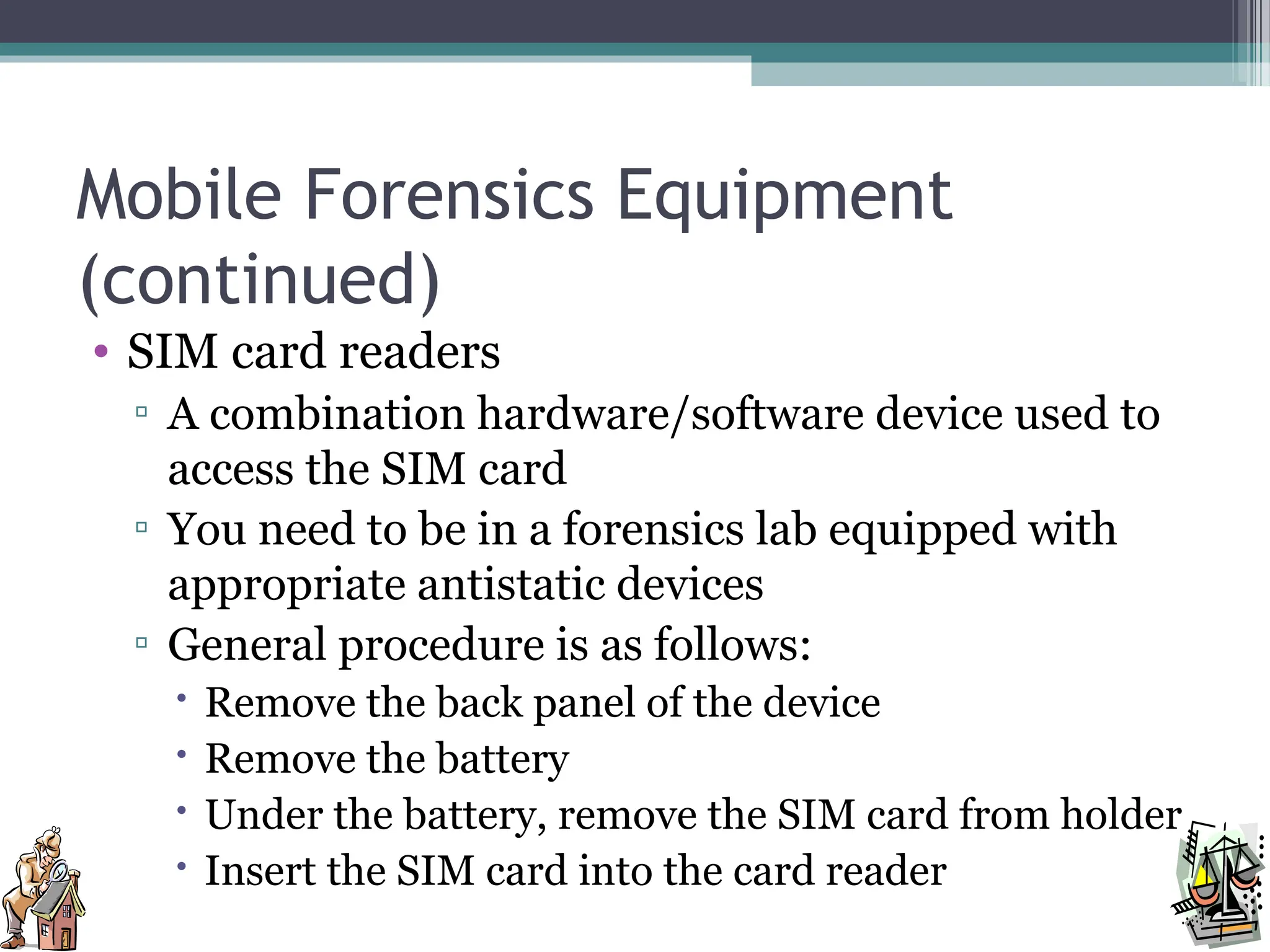 Mobile Forensics Equipment
(continued)
• SIM card readers
▫ A combination hardware/software device used to
access the SIM card
▫ You need to be in a forensics lab equipped with
appropriate antistatic devices
▫ General procedure is as follows:
 Remove the back panel of the device
 Remove the battery
 Under the battery, remove the SIM card from holder
 Insert the SIM card into the card reader
 