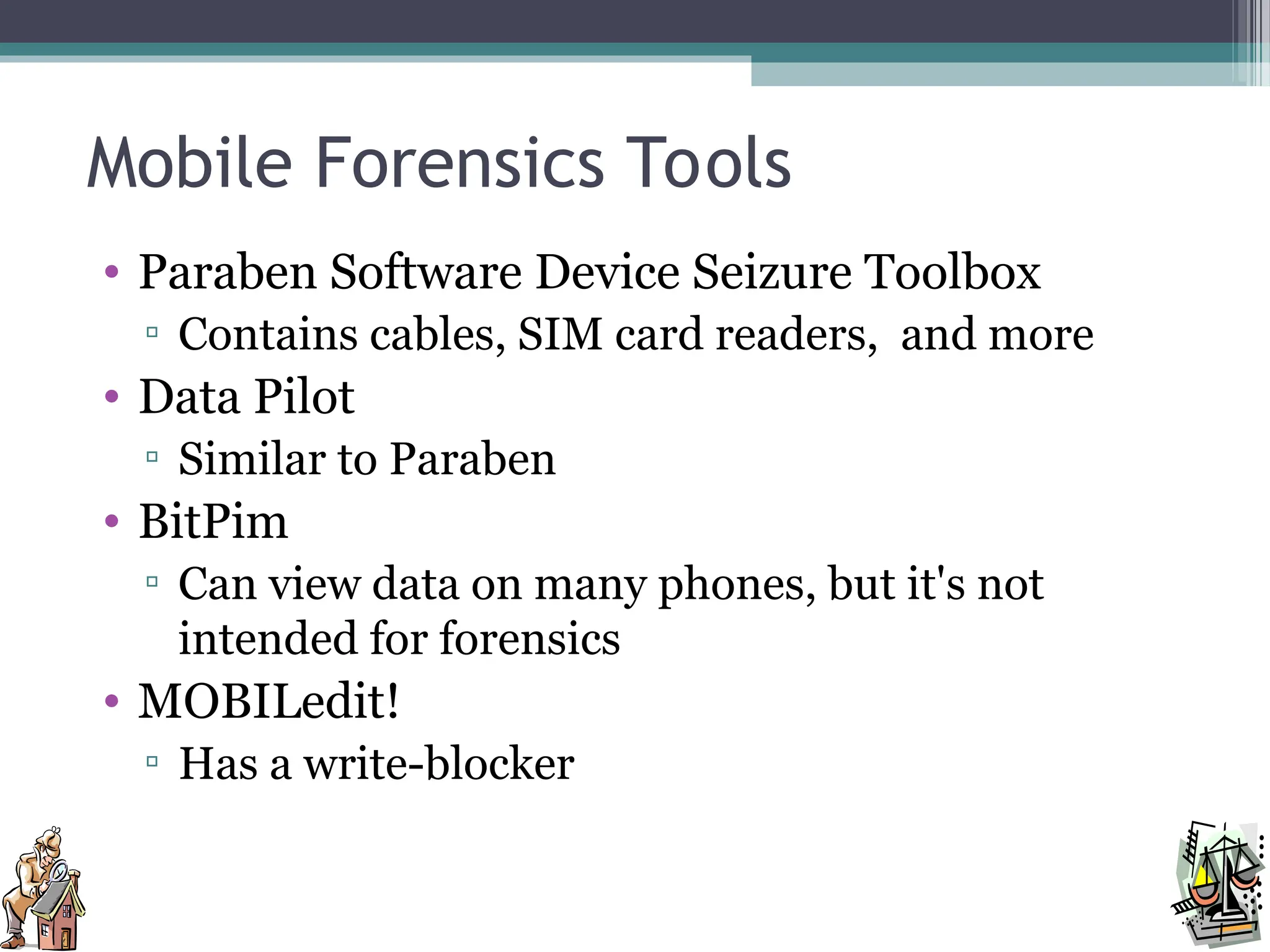 Mobile Forensics Tools
• Paraben Software Device Seizure Toolbox
▫ Contains cables, SIM card readers, and more
• Data Pilot
▫ Similar to Paraben
• BitPim
▫ Can view data on many phones, but it's not
intended for forensics
• MOBILedit!
▫ Has a write-blocker
 