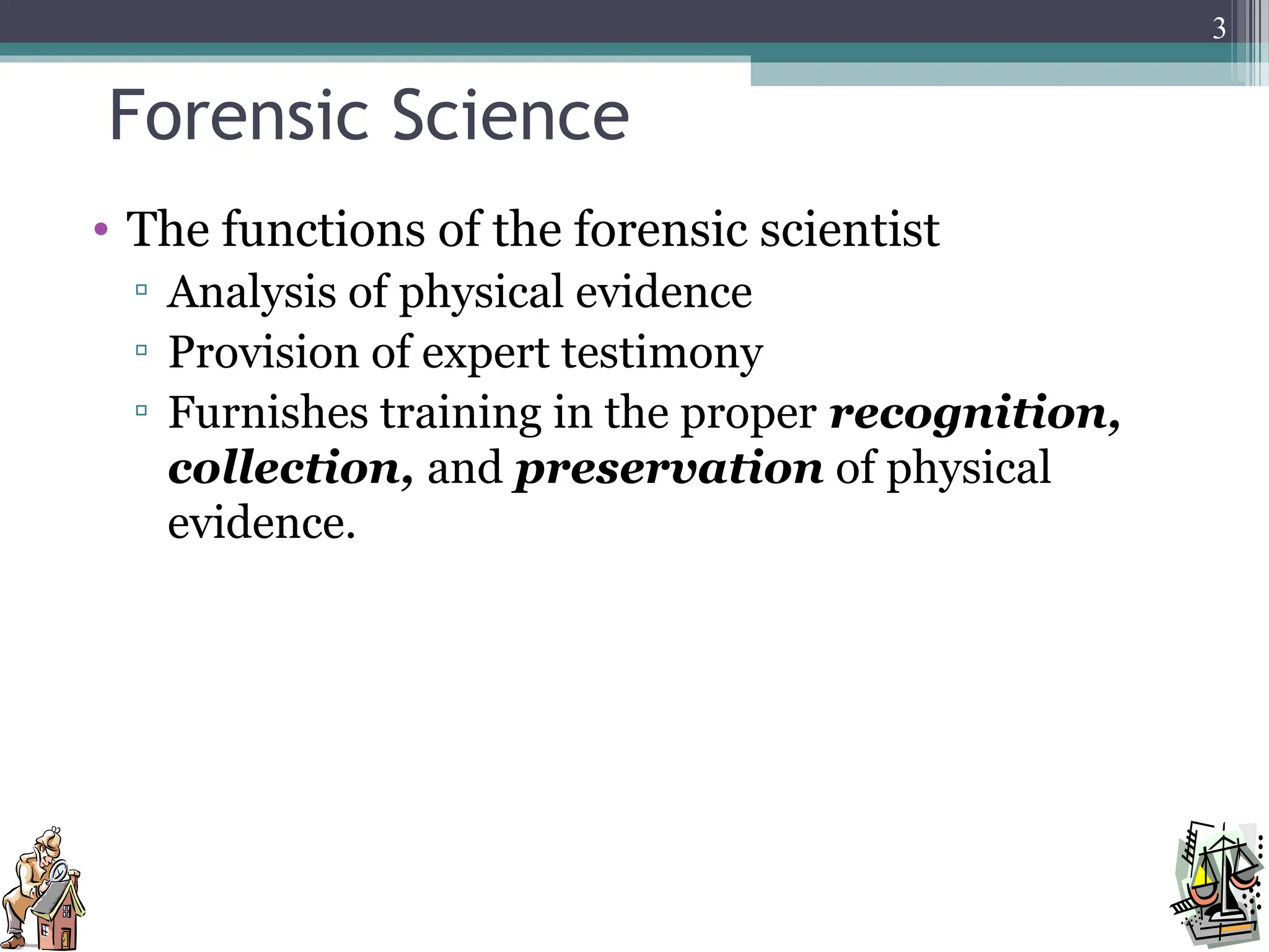 Forensic Science
• The functions of the forensic scientist
▫ Analysis of physical evidence
▫ Provision of expert testimony
▫ Furnishes training in the proper recognition,
collection, and preservation of physical
evidence.
3
 