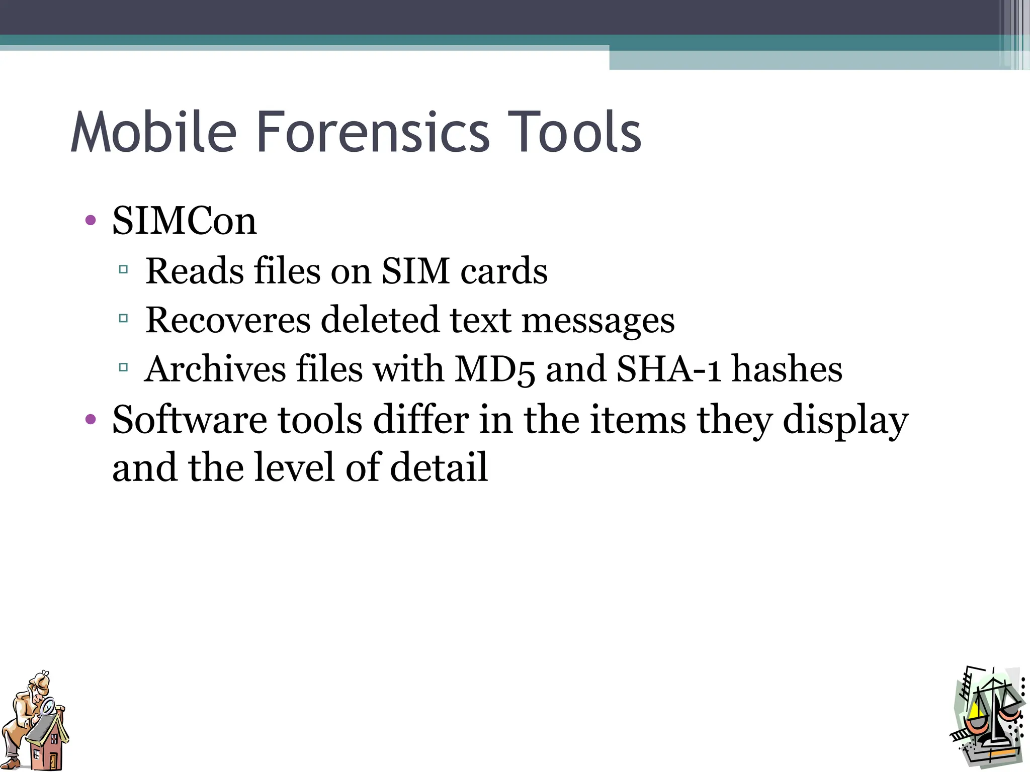 Mobile Forensics Tools
• SIMCon
▫ Reads files on SIM cards
▫ Recoveres deleted text messages
▫ Archives files with MD5 and SHA-1 hashes
• Software tools differ in the items they display
and the level of detail
 