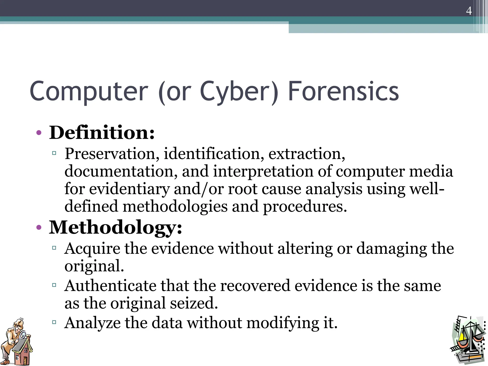 Computer (or Cyber) Forensics
• Definition:
▫ Preservation, identification, extraction,
documentation, and interpretation of computer media
for evidentiary and/or root cause analysis using well-
defined methodologies and procedures.
• Methodology:
▫ Acquire the evidence without altering or damaging the
original.
▫ Authenticate that the recovered evidence is the same
as the original seized.
▫ Analyze the data without modifying it.
4
 