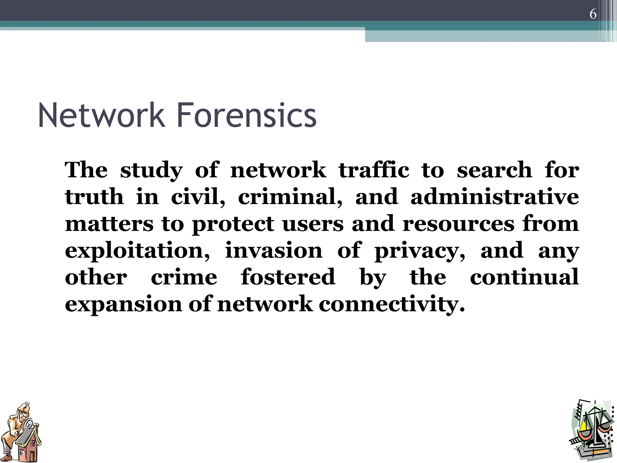 Network Forensics
The study of network traffic to search for
truth in civil, criminal, and administrative
matters to protect users and resources from
exploitation, invasion of privacy, and any
other crime fostered by the continual
expansion of network connectivity.
6
 
