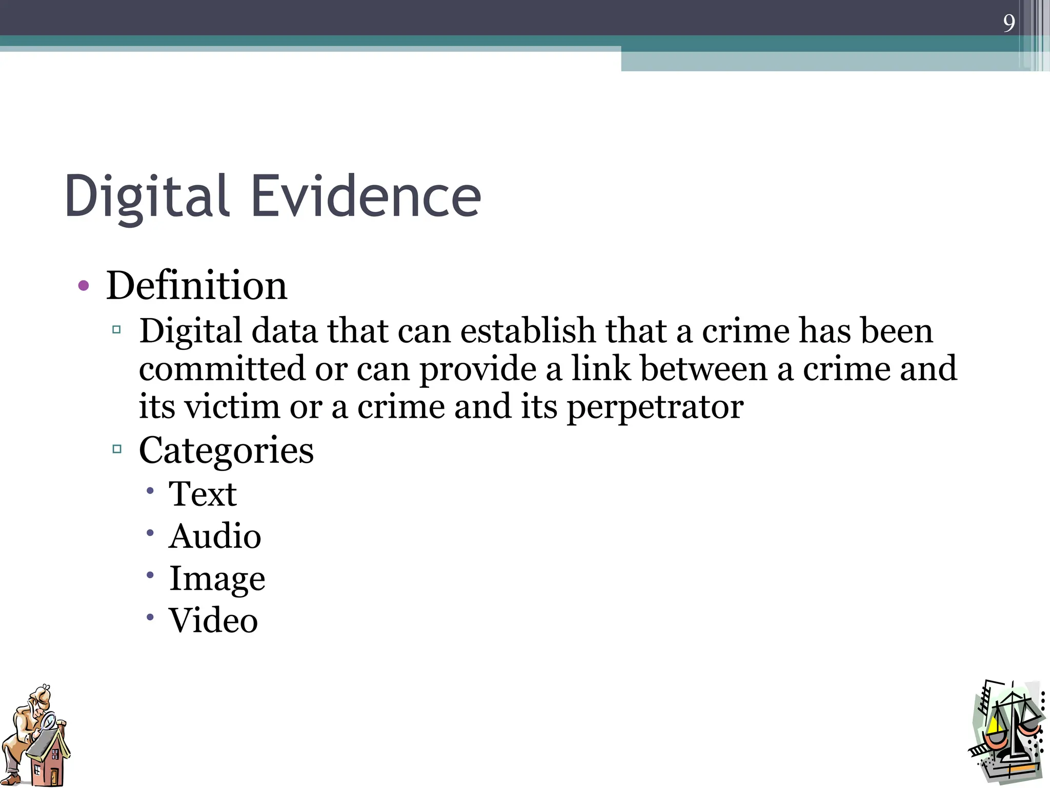 Digital Evidence
• Definition
▫ Digital data that can establish that a crime has been
committed or can provide a link between a crime and
its victim or a crime and its perpetrator
▫ Categories
 Text
 Audio
 Image
 Video
9
 