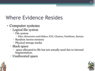 Where Evidence Resides
• Computer systems
▫ Logical file system
 File system
 Files, directories and folders, FAT, Clusters, Partitions, Sectors
 Random Access memory
 Physical storage media
▫ Slack space
 space allocated to file but not actually used due to internal
fragmentation.
▫ Unallocated space
10
 