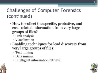 Challenges of Computer Forensics
(continued)
• How to collect the specific, probative, and
case-related information from very large
groups of files?
▫ Link analysis
▫ Visualization
• Enabling techniques for lead discovery from
very large groups of files:
▫ Text mining
▫ Data mining
▫ Intelligent information retrieval
13
 